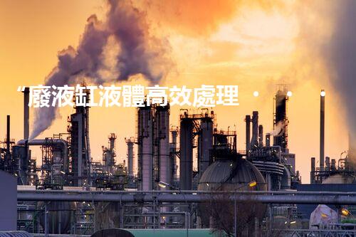 “廢液缸液體高效處理，環(huán)保新篇章開啟！”